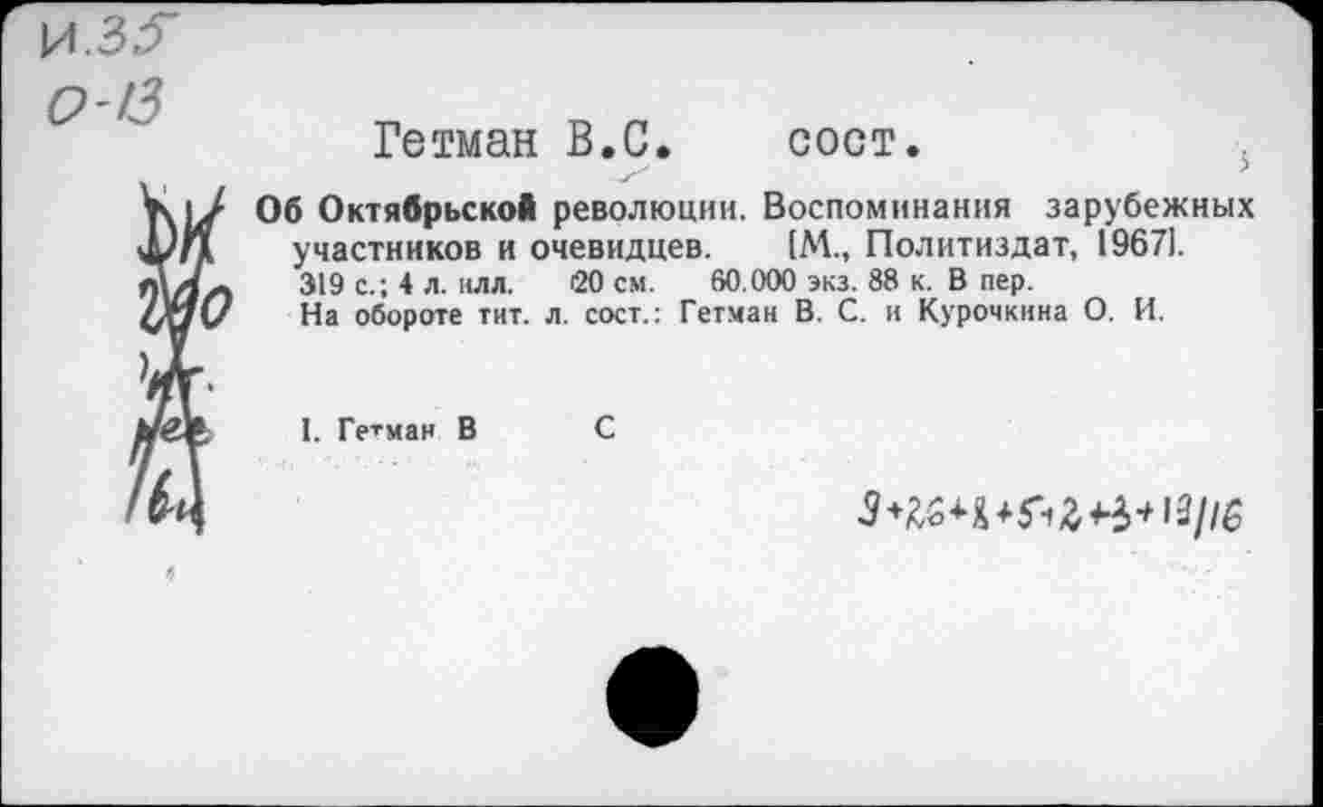 ﻿!3
Гетман В.С.	сост.
Об Октябрьской революции. Воспоминания зарубежных участников и очевидцев.	[М., Политиздат, 19671.
319 с.; 4 л. илл. 20 см. 60.000 экз. 88 к. В пер.
На обороте тит. л. сост.: Гетман В. С. и Курочкина О. И.
I. Гетман В С
